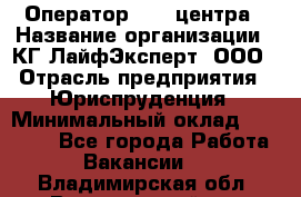 Оператор Call-центра › Название организации ­ КГ ЛайфЭксперт, ООО › Отрасль предприятия ­ Юриспруденция › Минимальный оклад ­ 40 000 - Все города Работа » Вакансии   . Владимирская обл.,Вязниковский р-н